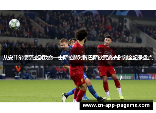 从安菲尔德奇迹到致命一击萨拉赫对阵巴萨欧冠高光时刻全纪录盘点